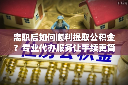 益阳离职后如何顺利提取公积金？专业代办服务让手续更简单