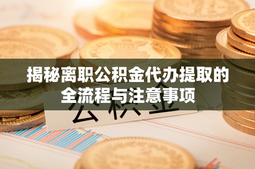 益阳揭秘离职公积金代办提取的全流程与注意事项