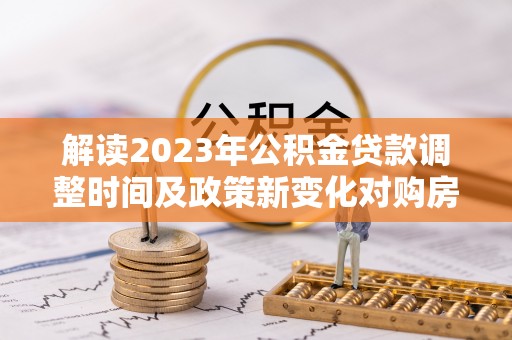 益阳解读2023年公积金贷款调整时间及政策新变化对购房的影响