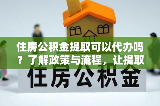 益阳住房公积金提取可以代办吗？了解政策与流程，让提取更便捷