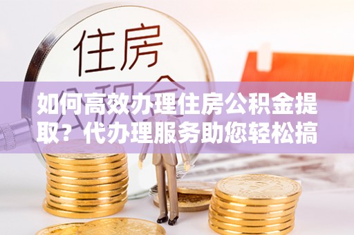 益阳如何高效办理住房公积金提取？代办理服务助您轻松搞定