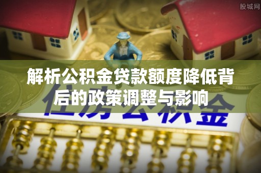益阳解析公积金贷款额度降低背后的政策调整与影响