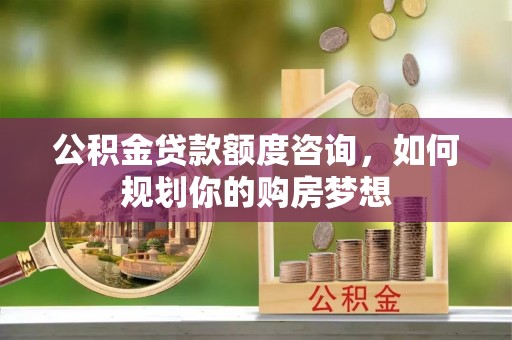 益阳公积金贷款额度咨询，如何规划你的购房梦想