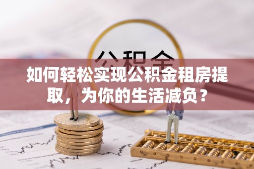 益阳如何轻松实现公积金租房提取，为你的生活减负？