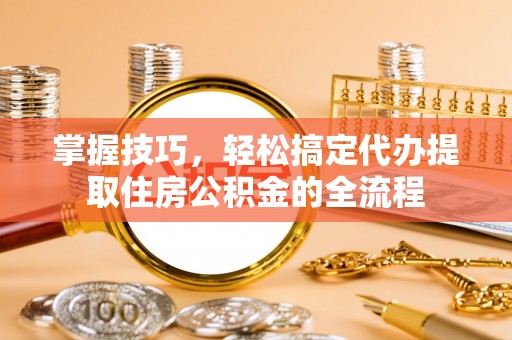 益阳掌握技巧，轻松搞定代办提取住房公积金的全流程