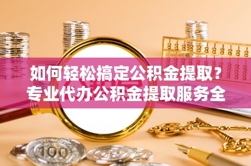 益阳如何轻松搞定公积金提取？专业代办公积金提取服务全解析