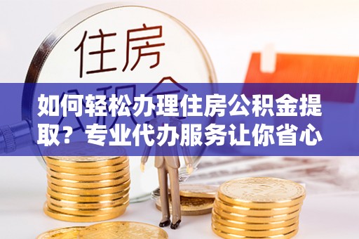 益阳如何轻松办理住房公积金提取？专业代办服务让你省心无忧