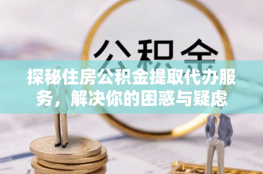 益阳探秘住房公积金提取代办服务，解决你的困惑与疑虑