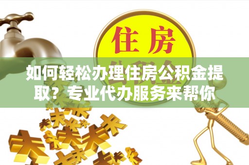 益阳如何轻松办理住房公积金提取？专业代办服务来帮你
