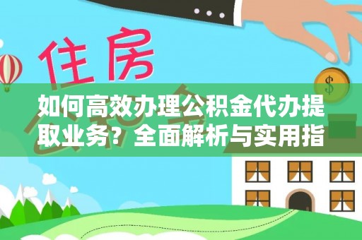 益阳如何高效办理公积金代办提取业务？全面解析与实用指南