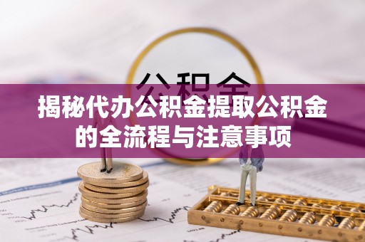 益阳揭秘代办公积金提取公积金的全流程与注意事项