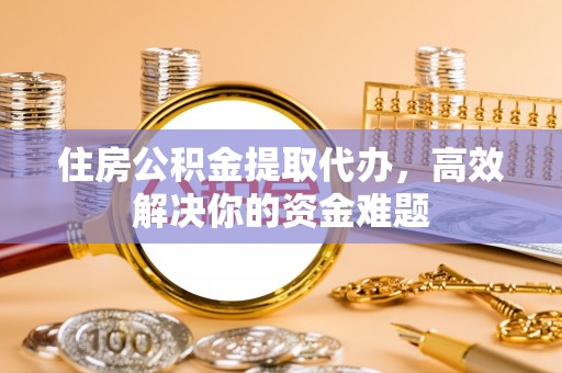 益阳住房公积金提取代办，高效解决你的资金难题