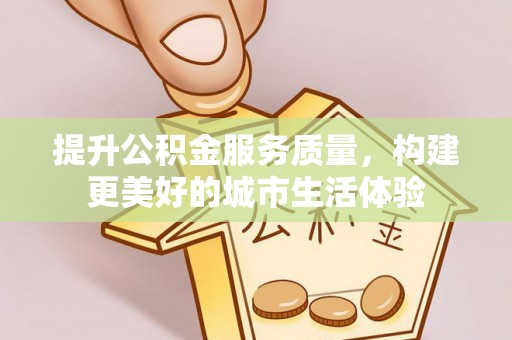 益阳提升公积金服务质量，构建更美好的城市生活体验