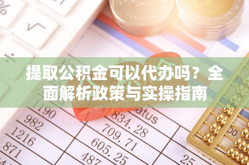 益阳提取公积金可以代办吗？全面解析政策与实操指南