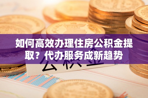 益阳如何高效办理住房公积金提取？代办服务成新趋势