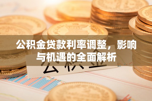 益阳公积金贷款利率调整，影响与机遇的全面解析