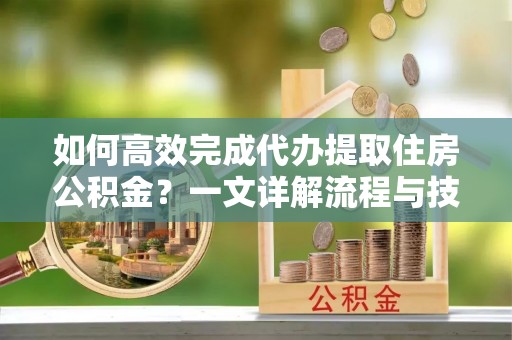 益阳如何高效完成代办提取住房公积金？一文详解流程与技巧