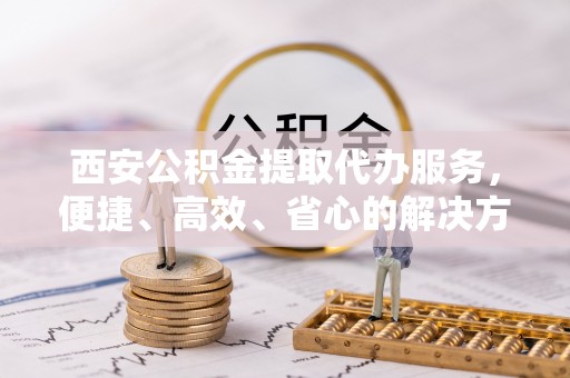 益阳西安公积金提取代办服务，便捷、高效、省心的解决方案