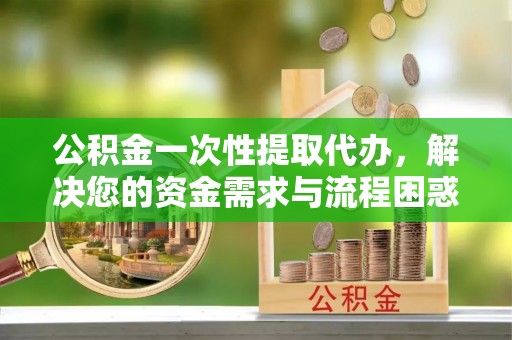 益阳公积金一次性提取代办，解决您的资金需求与流程困惑