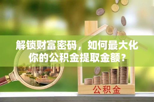 益阳解锁财富密码，如何最大化你的公积金提取金额？