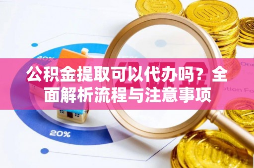 益阳公积金提取可以代办吗？全面解析流程与注意事项