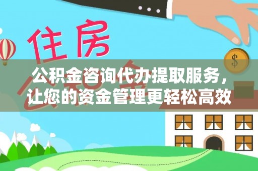 益阳公积金咨询代办提取服务，让您的资金管理更轻松高效