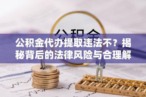 益阳公积金代办提取违法不？揭秘背后的法律风险与合理解决方案