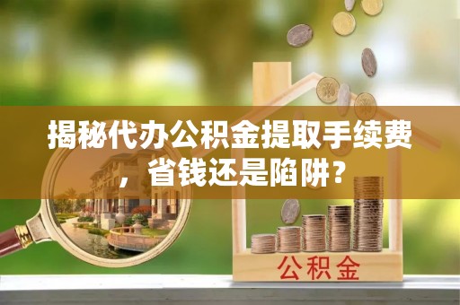 益阳揭秘代办公积金提取手续费，省钱还是陷阱？