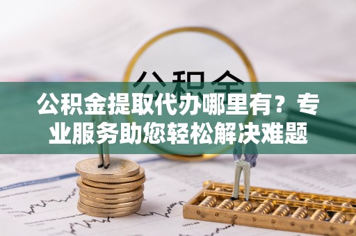 益阳公积金提取代办哪里有？专业服务助您轻松解决难题