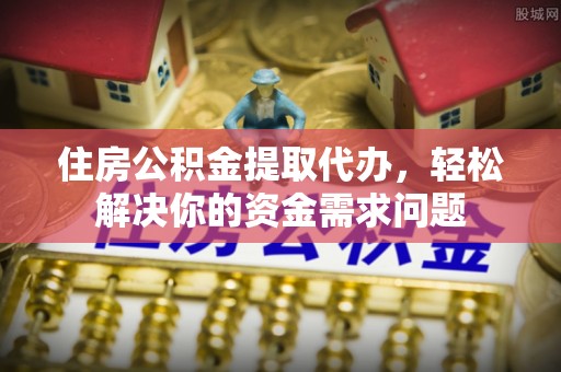 益阳住房公积金提取代办，轻松解决你的资金需求问题