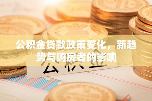 益阳公积金贷款政策变化，新趋势与购房者的影响