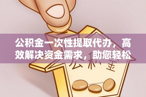 益阳公积金一次性提取代办，高效解决资金需求，助您轻松应对生活难题