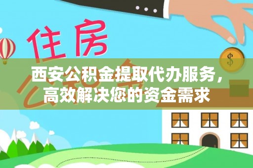益阳西安公积金提取代办服务，高效解决您的资金需求