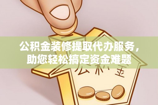益阳公积金装修提取代办服务，助您轻松搞定资金难题