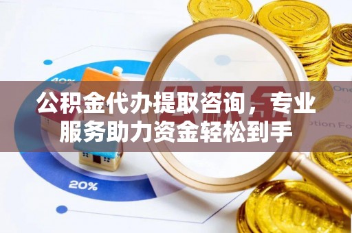 益阳公积金代办提取咨询，专业服务助力资金轻松到手