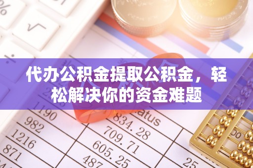 益阳代办公积金提取公积金，轻松解决你的资金难题