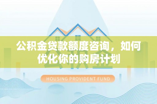 益阳公积金贷款额度咨询，如何优化你的购房计划