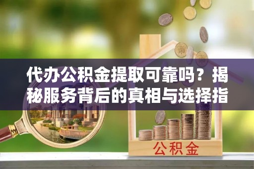 益阳代办公积金提取可靠吗？揭秘服务背后的真相与选择指南