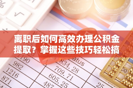 益阳离职后如何高效办理公积金提取？掌握这些技巧轻松搞定