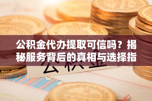 益阳公积金代办提取可信吗？揭秘服务背后的真相与选择指南