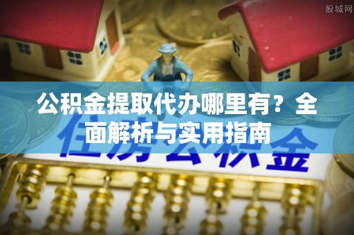 益阳公积金提取代办哪里有？全面解析与实用指南