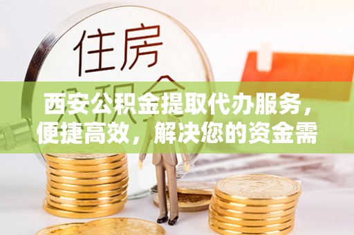 益阳西安公积金提取代办服务，便捷高效，解决您的资金需求