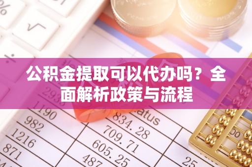 益阳公积金提取可以代办吗？全面解析政策与流程
