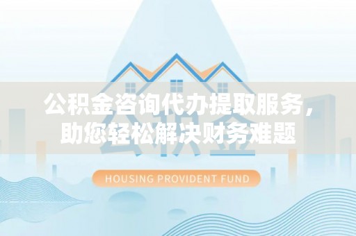 益阳公积金咨询代办提取服务，助您轻松解决财务难题