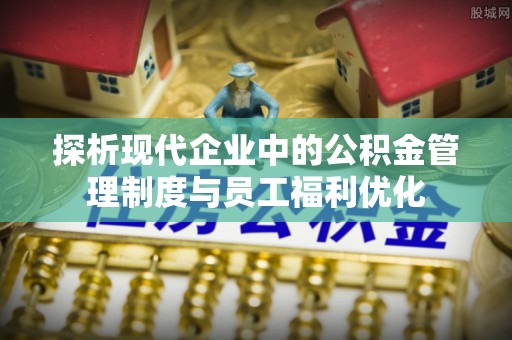 益阳探析现代企业中的公积金管理制度与员工福利优化