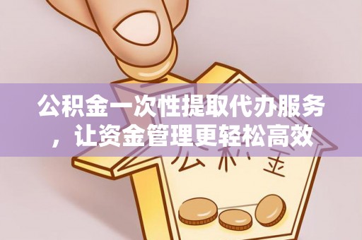 益阳公积金一次性提取代办服务，让资金管理更轻松高效