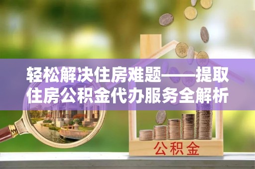 益阳轻松解决住房难题——提取住房公积金代办服务全解析