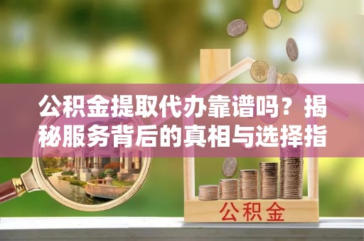 益阳公积金提取代办靠谱吗？揭秘服务背后的真相与选择指南