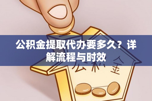 益阳公积金提取代办要多久？详解流程与时效
