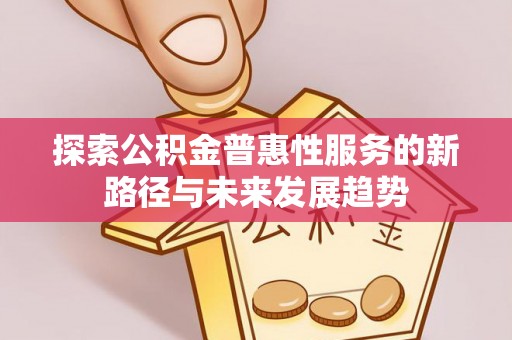 益阳探索公积金普惠性服务的新路径与未来发展趋势